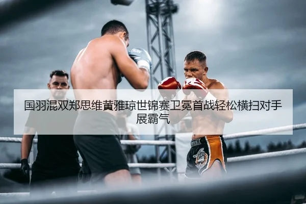 国羽混双郑思维黄雅琼世锦赛卫冕首战轻松横扫对手展霸气