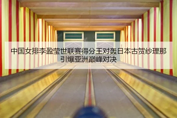 中国女排李盈莹世联赛得分王对轰日本古贺纱理那引爆亚洲巅峰对决